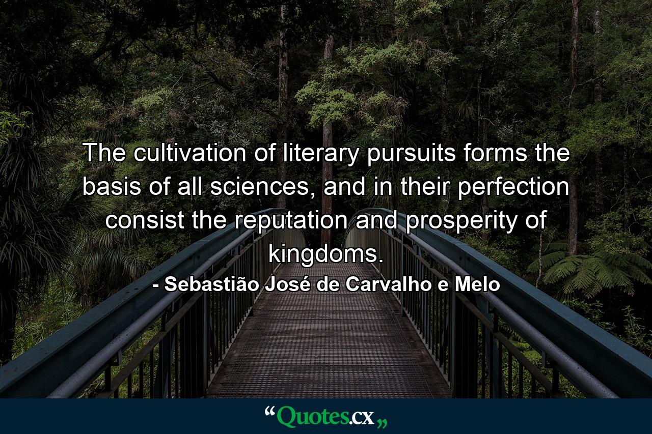 The cultivation of literary pursuits forms the basis of all sciences, and in their perfection consist the reputation and prosperity of kingdoms. - Quote by Sebastião José de Carvalho e Melo