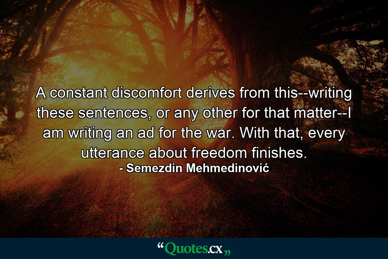 A constant discomfort derives from this--writing these sentences, or any other for that matter--I am writing an ad for the war. With that, every utterance about freedom finishes. - Quote by Semezdin Mehmedinović