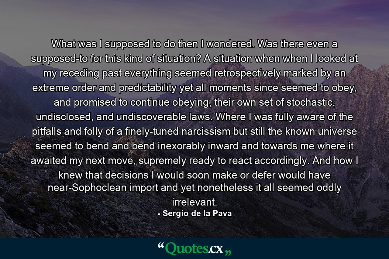 What was I supposed to do then I wondered. Was there even a supposed-to for this kind of situation? A situation when when I looked at my receding past everything seemed retrospectively marked by an extreme order and predictability yet all moments since seemed to obey, and promised to continue obeying, their own set of stochastic, undisclosed, and undiscoverable laws. Where I was fully aware of the pitfalls and folly of a finely-tuned narcissism but still the known universe seemed to bend and bend inexorably inward and towards me where it awaited my next move, supremely ready to react accordingly. And how I knew that decisions I would soon make or defer would have near-Sophoclean import and yet nonetheless it all seemed oddly irrelevant. - Quote by Sergio de la Pava