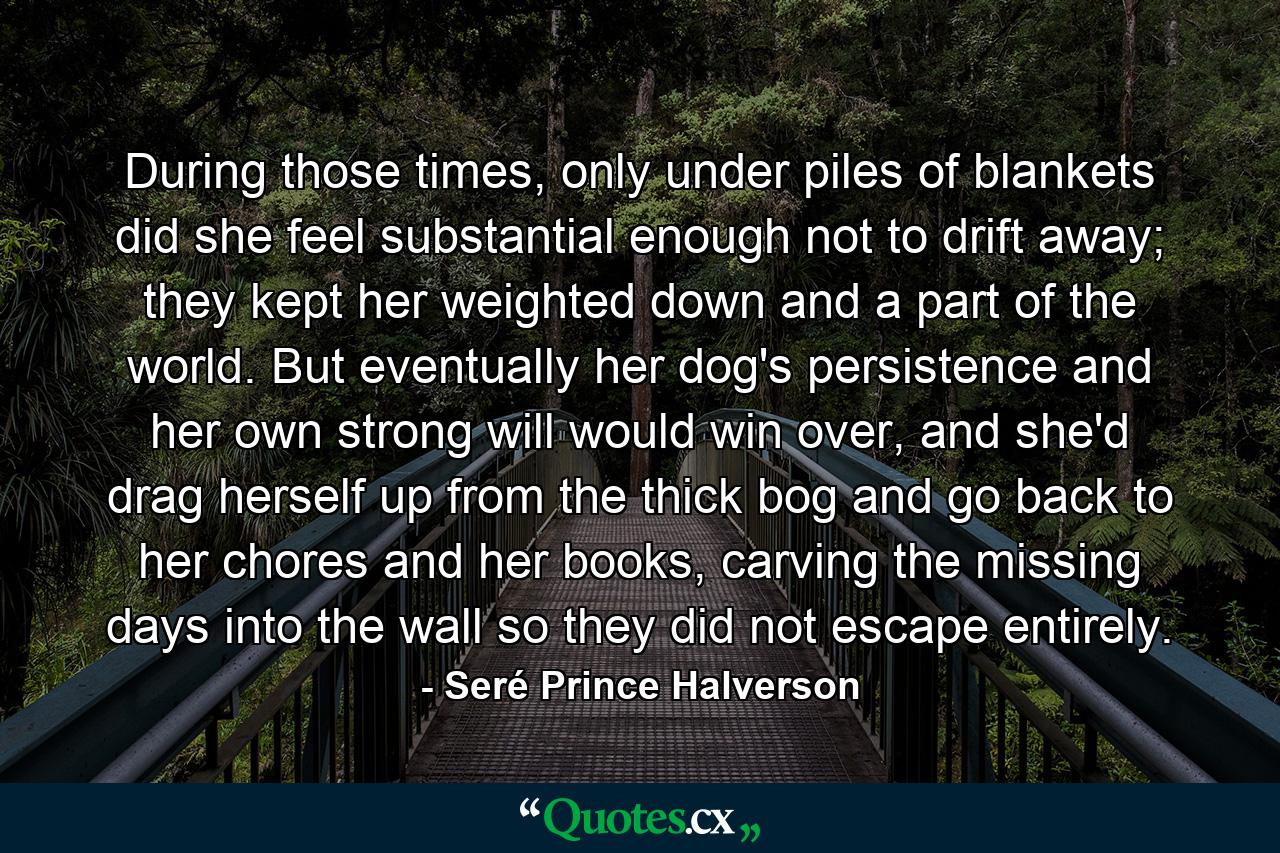 During those times, only under piles of blankets did she feel substantial enough not to drift away; they kept her weighted down and a part of the world. But eventually her dog's persistence and her own strong will would win over, and she'd drag herself up from the thick bog and go back to her chores and her books, carving the missing days into the wall so they did not escape entirely. - Quote by Seré Prince Halverson