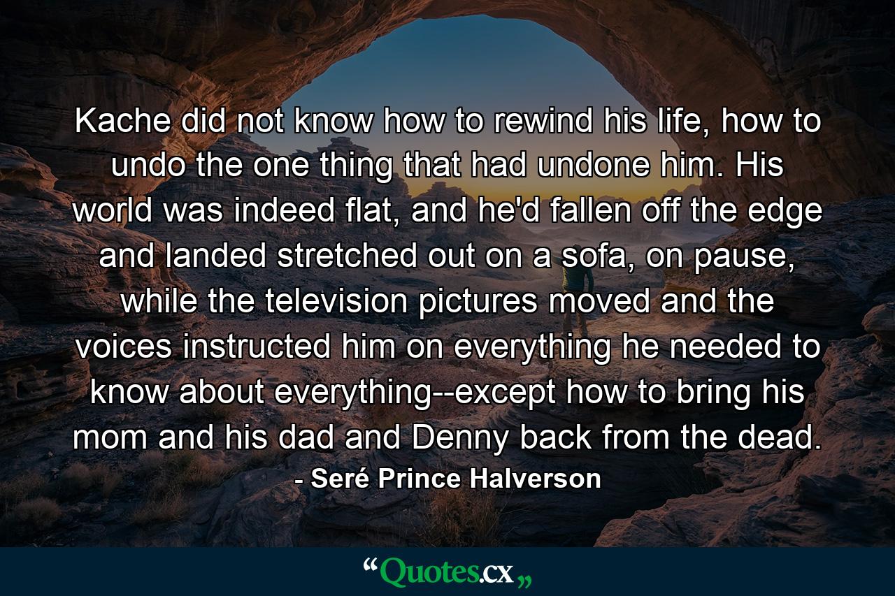 Kache did not know how to rewind his life, how to undo the one thing that had undone him. His world was indeed flat, and he'd fallen off the edge and landed stretched out on a sofa, on pause, while the television pictures moved and the voices instructed him on everything he needed to know about everything--except how to bring his mom and his dad and Denny back from the dead. - Quote by Seré Prince Halverson