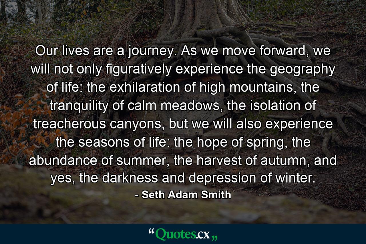 Our lives are a journey. As we move forward, we will not only figuratively experience the geography of life: the exhilaration of high mountains, the tranquility of calm meadows, the isolation of treacherous canyons, but we will also experience the seasons of life: the hope of spring, the abundance of summer, the harvest of autumn, and yes, the darkness and depression of winter. - Quote by Seth Adam Smith