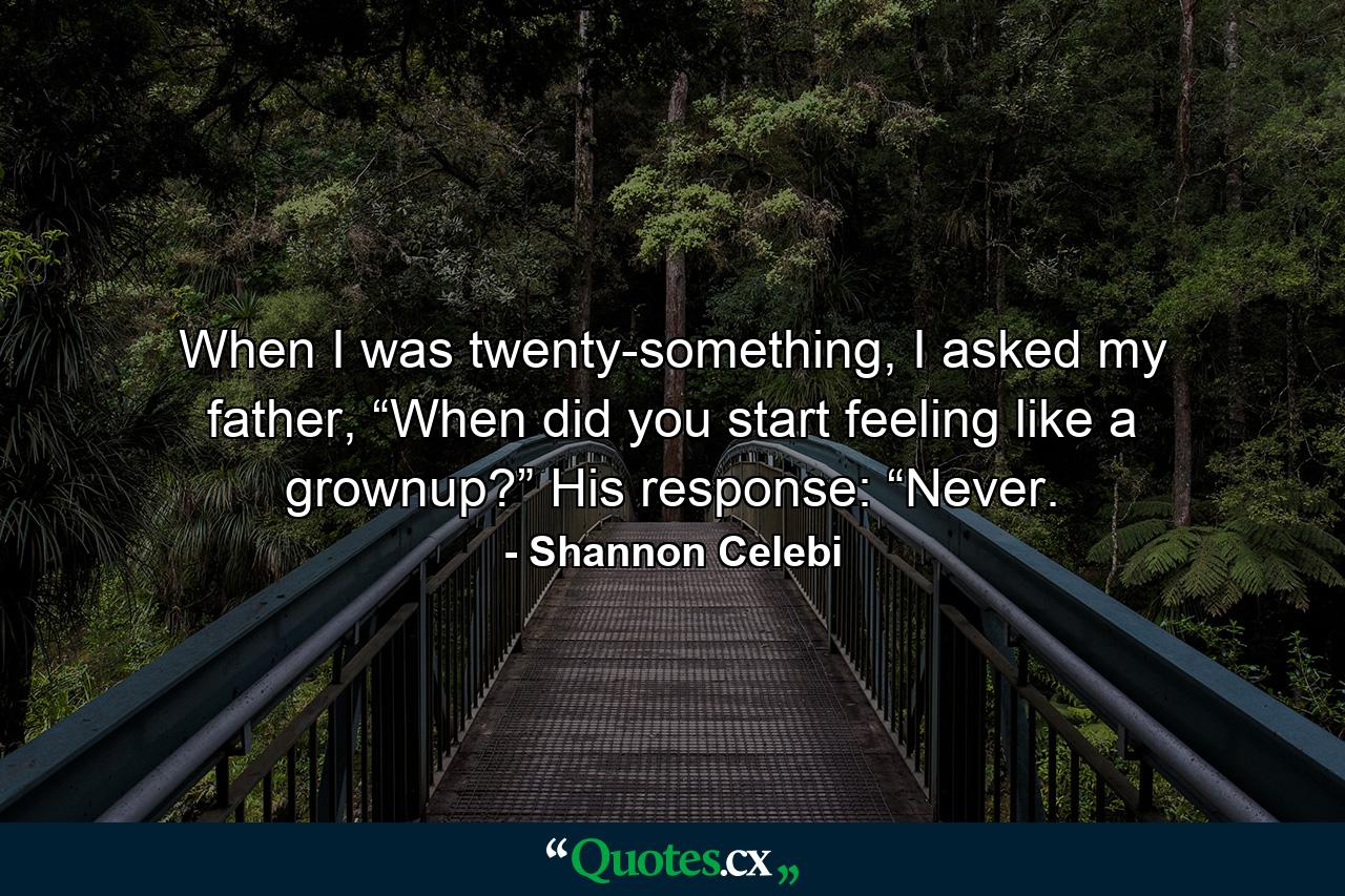 When I was twenty-something, I asked my father, “When did you start feeling like a grownup?” His response: “Never. - Quote by Shannon Celebi