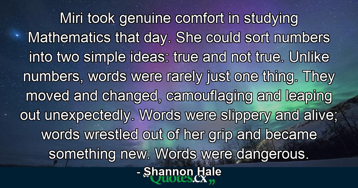 Miri took genuine comfort in studying Mathematics that day. She could sort numbers into two simple ideas: true and not true. Unlike numbers, words were rarely just one thing. They moved and changed, camouflaging and leaping out unexpectedly. Words were slippery and alive; words wrestled out of her grip and became something new. Words were dangerous. - Quote by Shannon Hale