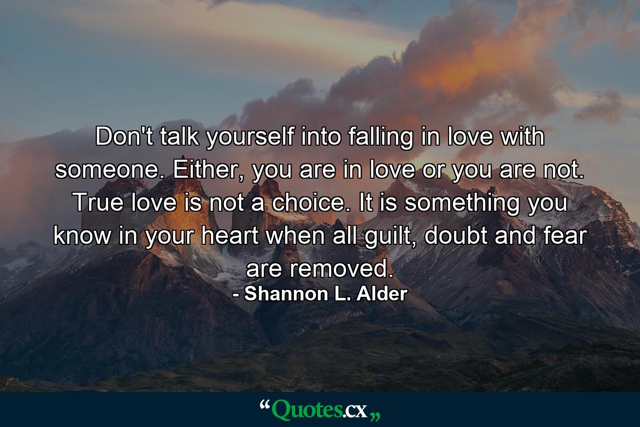 Don't talk yourself into falling in love with someone. Either, you are in love or you are not. True love is not a choice. It is something you know in your heart when all guilt, doubt and fear are removed. - Quote by Shannon L. Alder