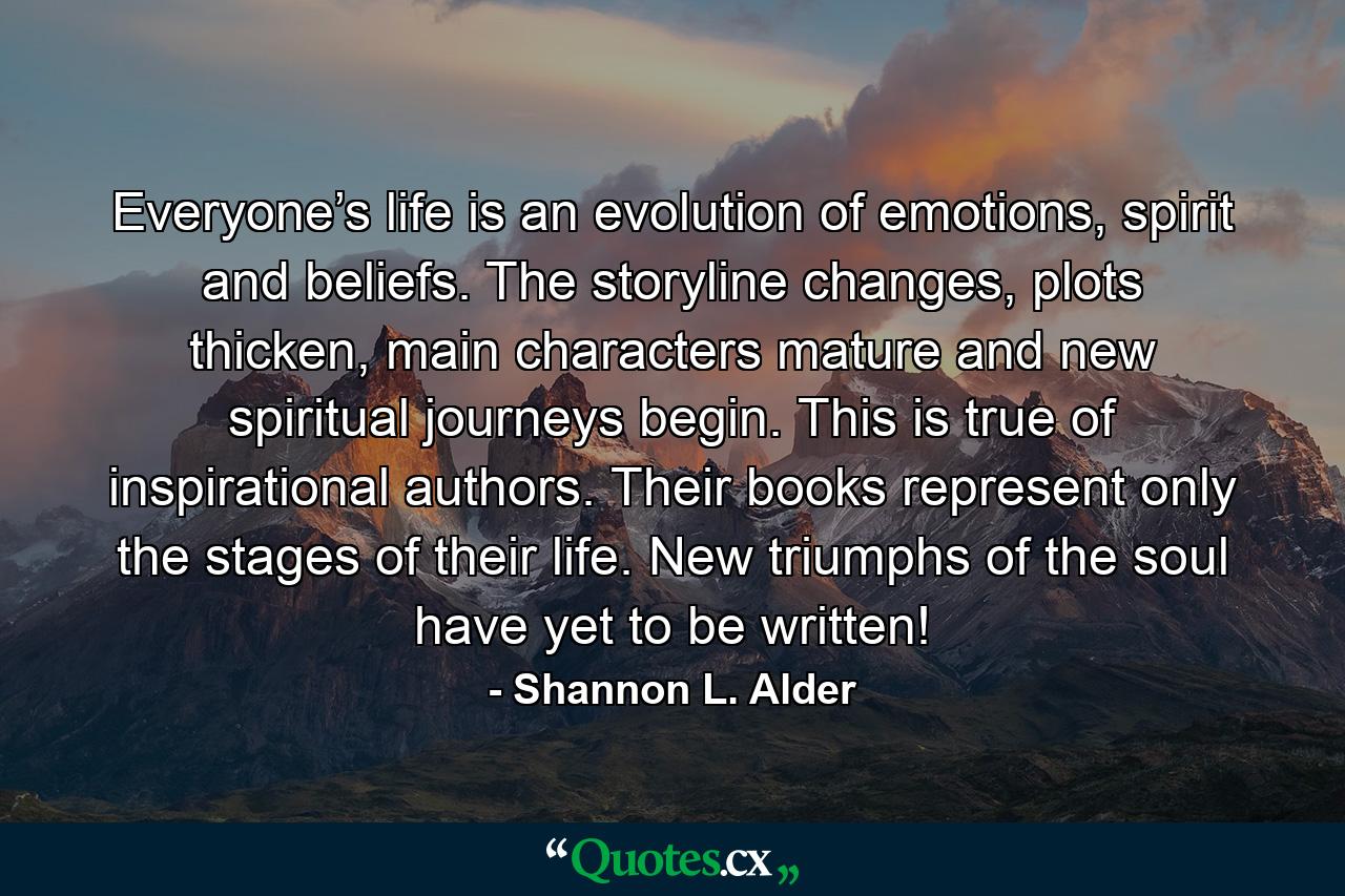 Everyone’s life is an evolution of emotions, spirit and beliefs. The storyline changes, plots thicken, main characters mature and new spiritual journeys begin. This is true of inspirational authors. Their books represent only the stages of their life. New triumphs of the soul have yet to be written! - Quote by Shannon L. Alder