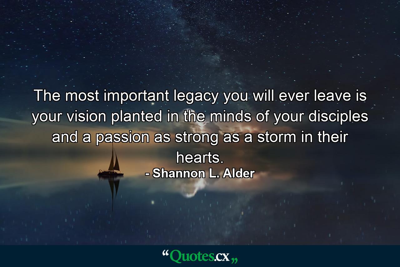 The most important legacy you will ever leave is your vision planted in the minds of your disciples and a passion as strong as a storm in their hearts. - Quote by Shannon L. Alder