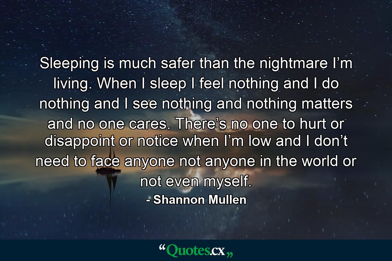 Sleeping is much safer than the nightmare I’m living. When I sleep I feel nothing and I do nothing and I see nothing and nothing matters and no one cares. There’s no one to hurt or disappoint or notice when I’m low and I don’t need to face anyone not anyone in the world or not even myself. - Quote by Shannon Mullen