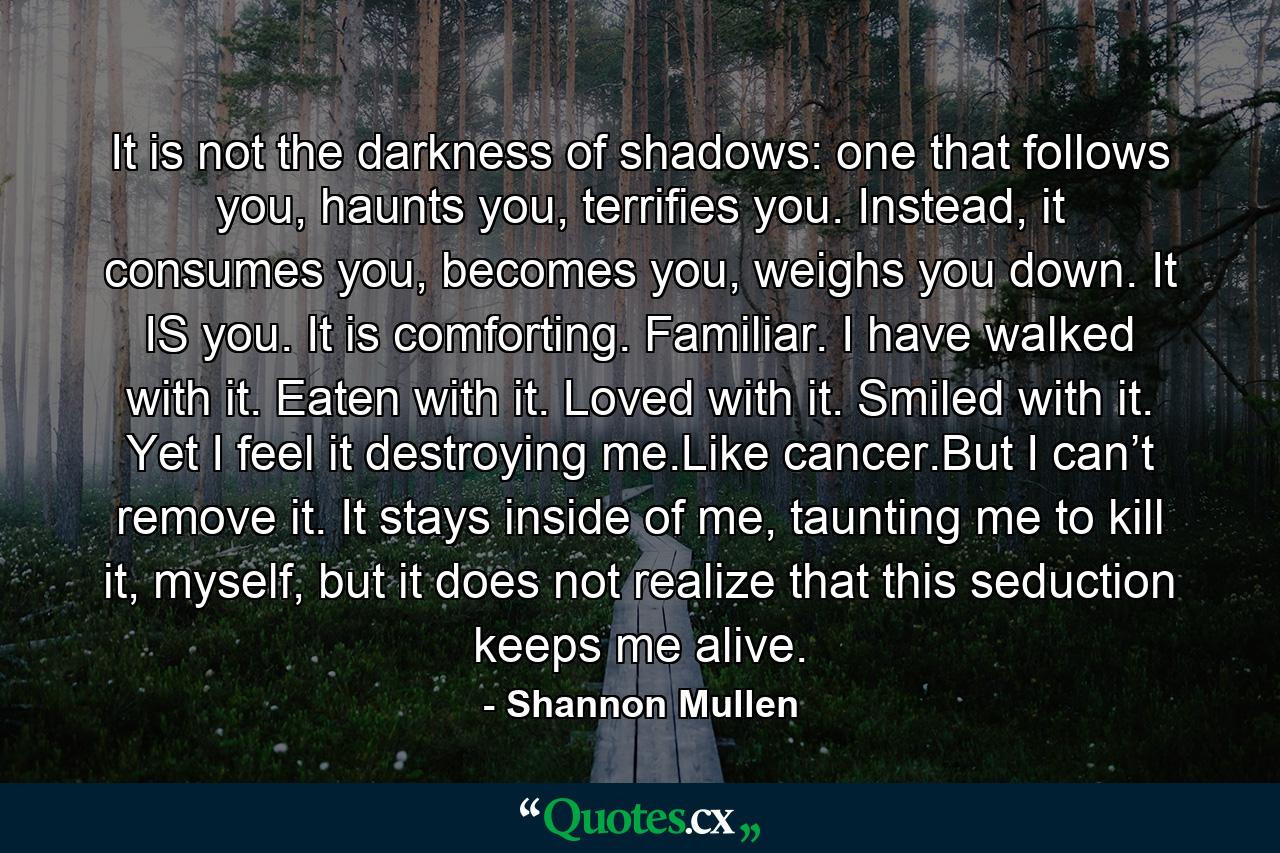 It is not the darkness of shadows: one that follows you, haunts you, terrifies you. Instead, it consumes you, becomes you, weighs you down. It IS you. It is comforting. Familiar. I have walked with it. Eaten with it. Loved with it. Smiled with it. Yet I feel it destroying me.Like cancer.But I can’t remove it. It stays inside of me, taunting me to kill it, myself, but it does not realize that this seduction keeps me alive. - Quote by Shannon Mullen