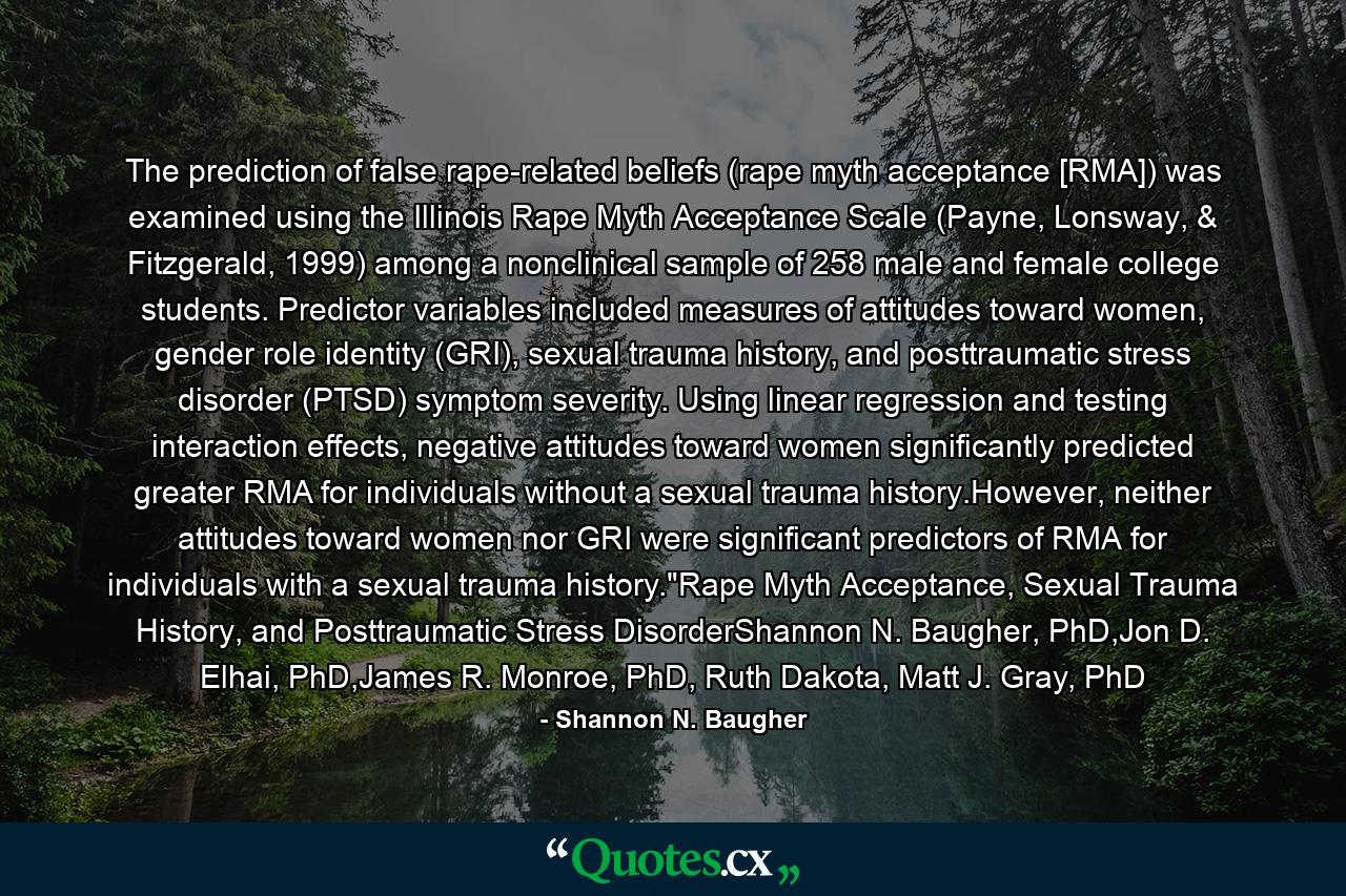 The prediction of false rape-related beliefs (rape myth acceptance [RMA]) was examined using the Illinois Rape Myth Acceptance Scale (Payne, Lonsway, & Fitzgerald, 1999) among a nonclinical sample of 258 male and female college students. Predictor variables included measures of attitudes toward women, gender role identity (GRI), sexual trauma history, and posttraumatic stress disorder (PTSD) symptom severity. Using linear regression and testing interaction effects, negative attitudes toward women significantly predicted greater RMA for individuals without a sexual trauma history.However, neither attitudes toward women nor GRI were significant predictors of RMA for individuals with a sexual trauma history.