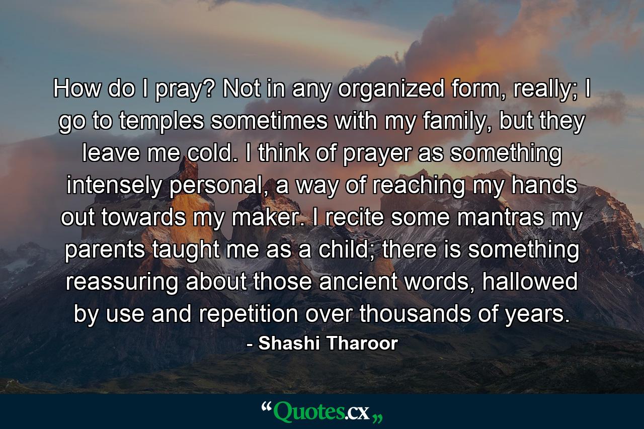 How do I pray? Not in any organized form, really; I go to temples sometimes with my family, but they leave me cold. I think of prayer as something intensely personal, a way of reaching my hands out towards my maker. I recite some mantras my parents taught me as a child; there is something reassuring about those ancient words, hallowed by use and repetition over thousands of years. - Quote by Shashi Tharoor