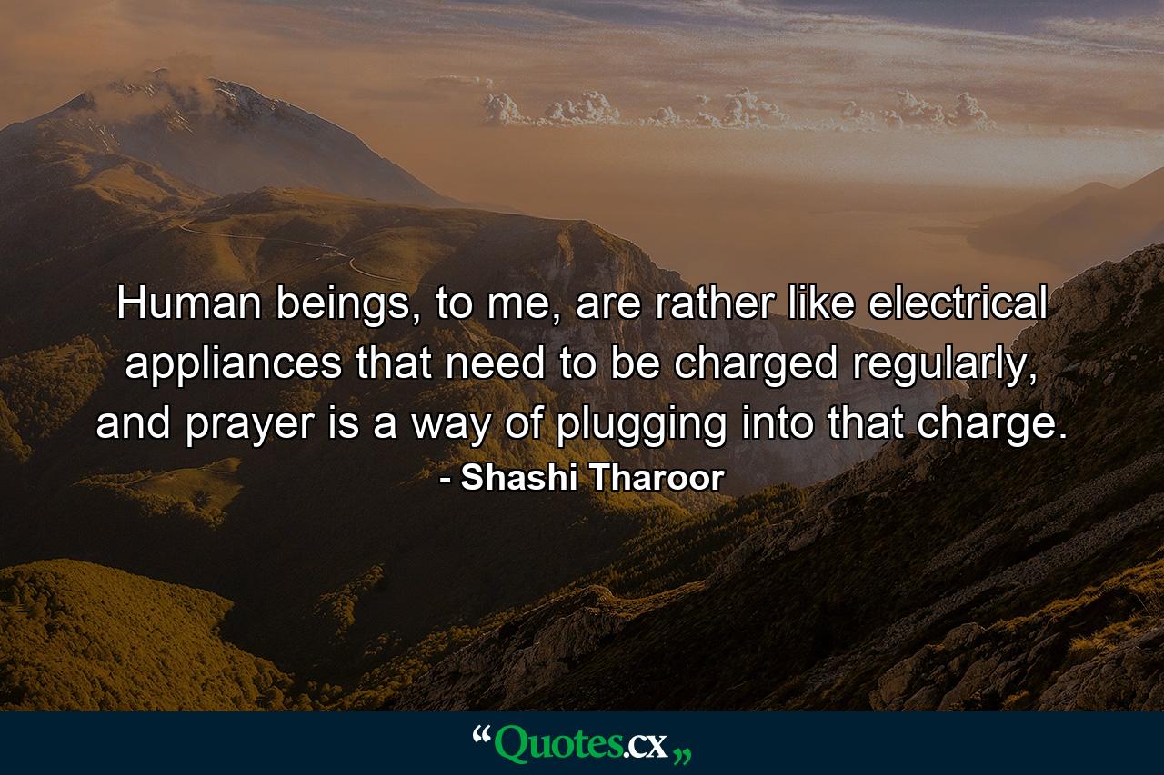 Human beings, to me, are rather like electrical appliances that need to be charged regularly, and prayer is a way of plugging into that charge. - Quote by Shashi Tharoor