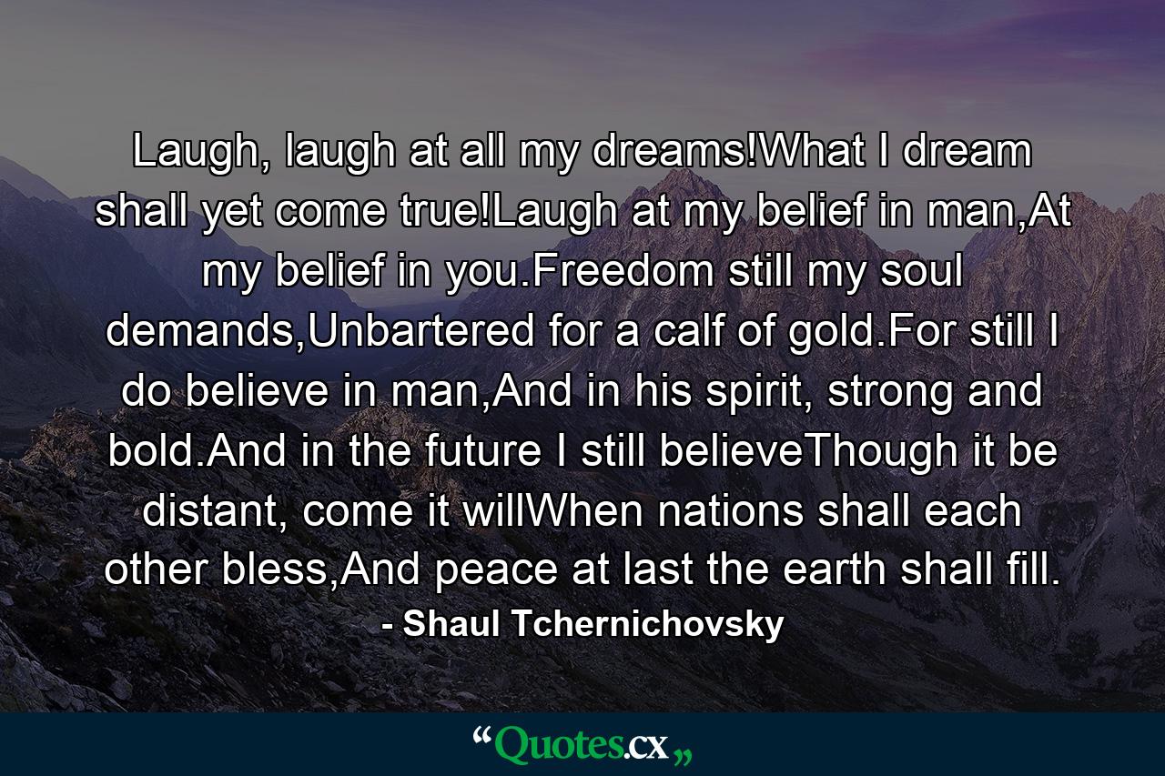 Laugh, laugh at all my dreams!What I dream shall yet come true!Laugh at my belief in man,At my belief in you.Freedom still my soul demands,Unbartered for a calf of gold.For still I do believe in man,And in his spirit, strong and bold.And in the future I still believeThough it be distant, come it willWhen nations shall each other bless,And peace at last the earth shall fill. - Quote by Shaul Tchernichovsky