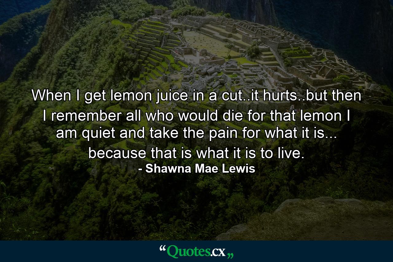 When I get lemon juice in a cut..it hurts..but then I remember all who would die for that lemon I am quiet and take the pain for what it is... because that is what it is to live. - Quote by Shawna Mae Lewis