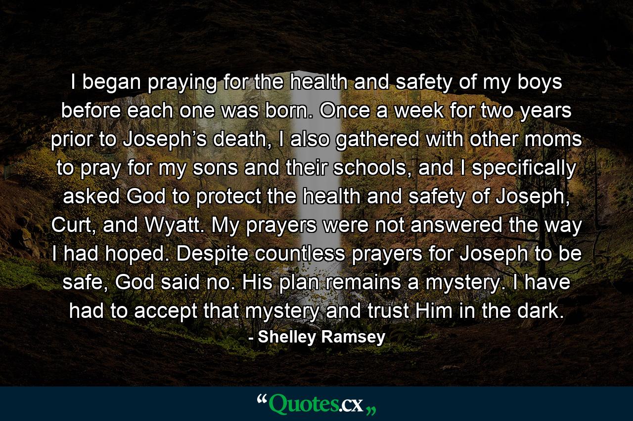 I began praying for the health and safety of my boys before each one was born. Once a week for two years prior to Joseph’s death, I also gathered with other moms to pray for my sons and their schools, and I specifically asked God to protect the health and safety of Joseph, Curt, and Wyatt. My prayers were not answered the way I had hoped. Despite countless prayers for Joseph to be safe, God said no. His plan remains a mystery. I have had to accept that mystery and trust Him in the dark. - Quote by Shelley Ramsey