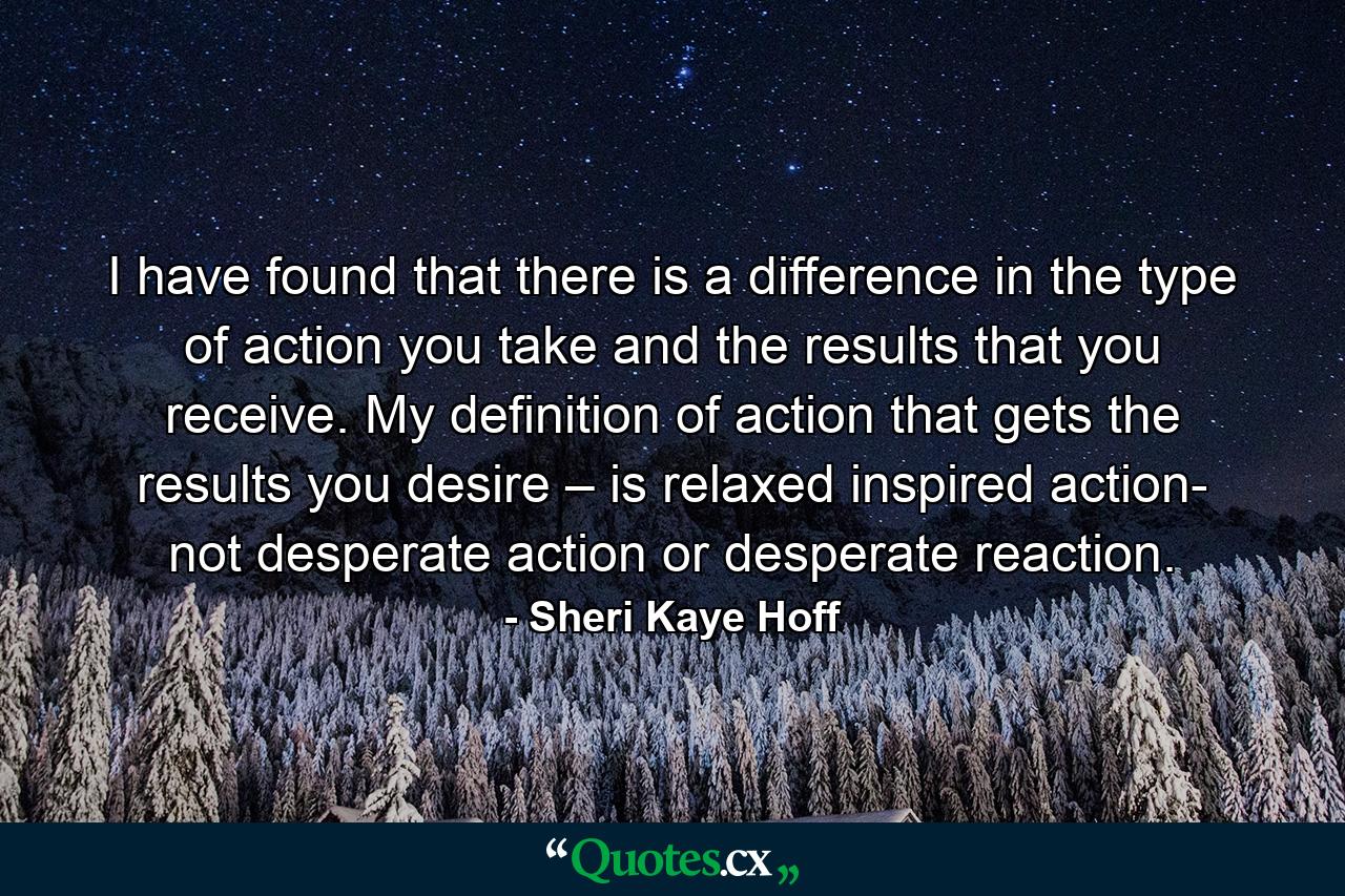 I have found that there is a difference in the type of action you take and the results that you receive. My definition of action that gets the results you desire – is relaxed inspired action- not desperate action or desperate reaction. - Quote by Sheri Kaye Hoff