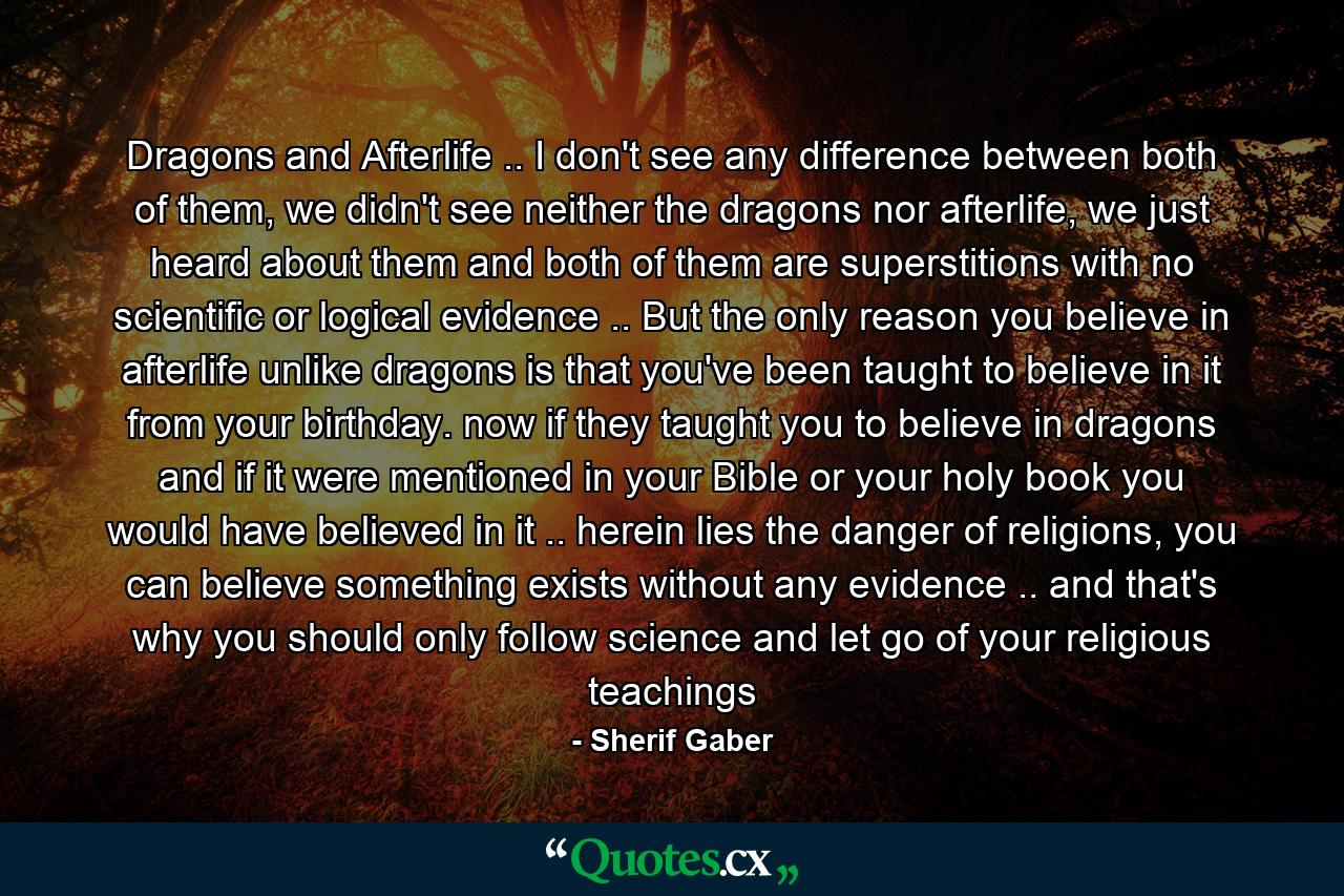 Dragons and Afterlife .. I don't see any difference between both of them, we didn't see neither the dragons nor afterlife, we just heard about them and both of them are superstitions with no scientific or logical evidence .. But the only reason you believe in afterlife unlike dragons is that you've been taught to believe in it from your birthday. now if they taught you to believe in dragons and if it were mentioned in your Bible or your holy book you would have believed in it .. herein lies the danger of religions, you can believe something exists without any evidence .. and that's why you should only follow science and let go of your religious teachings - Quote by Sherif Gaber