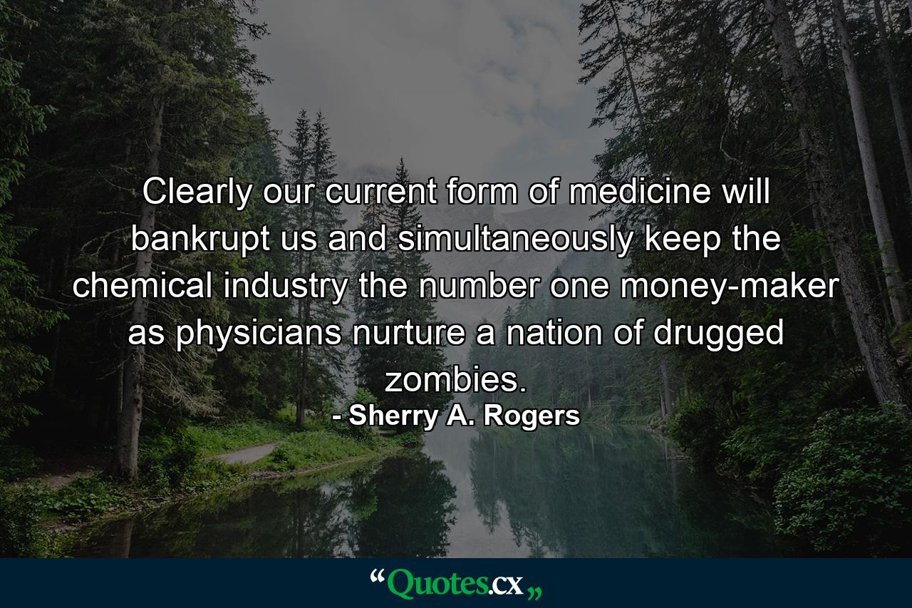 Clearly our current form of medicine will bankrupt us and simultaneously keep the chemical industry the number one money-maker as physicians nurture a nation of drugged zombies. - Quote by Sherry A. Rogers