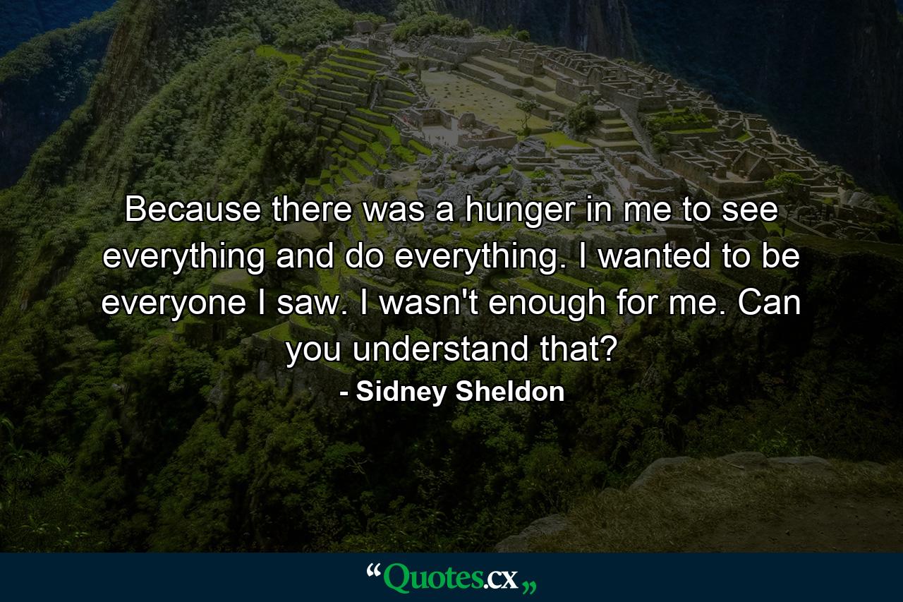 Because there was a hunger in me to see everything and do everything. I wanted to be everyone I saw. I wasn't enough for me. Can you understand that? - Quote by Sidney Sheldon