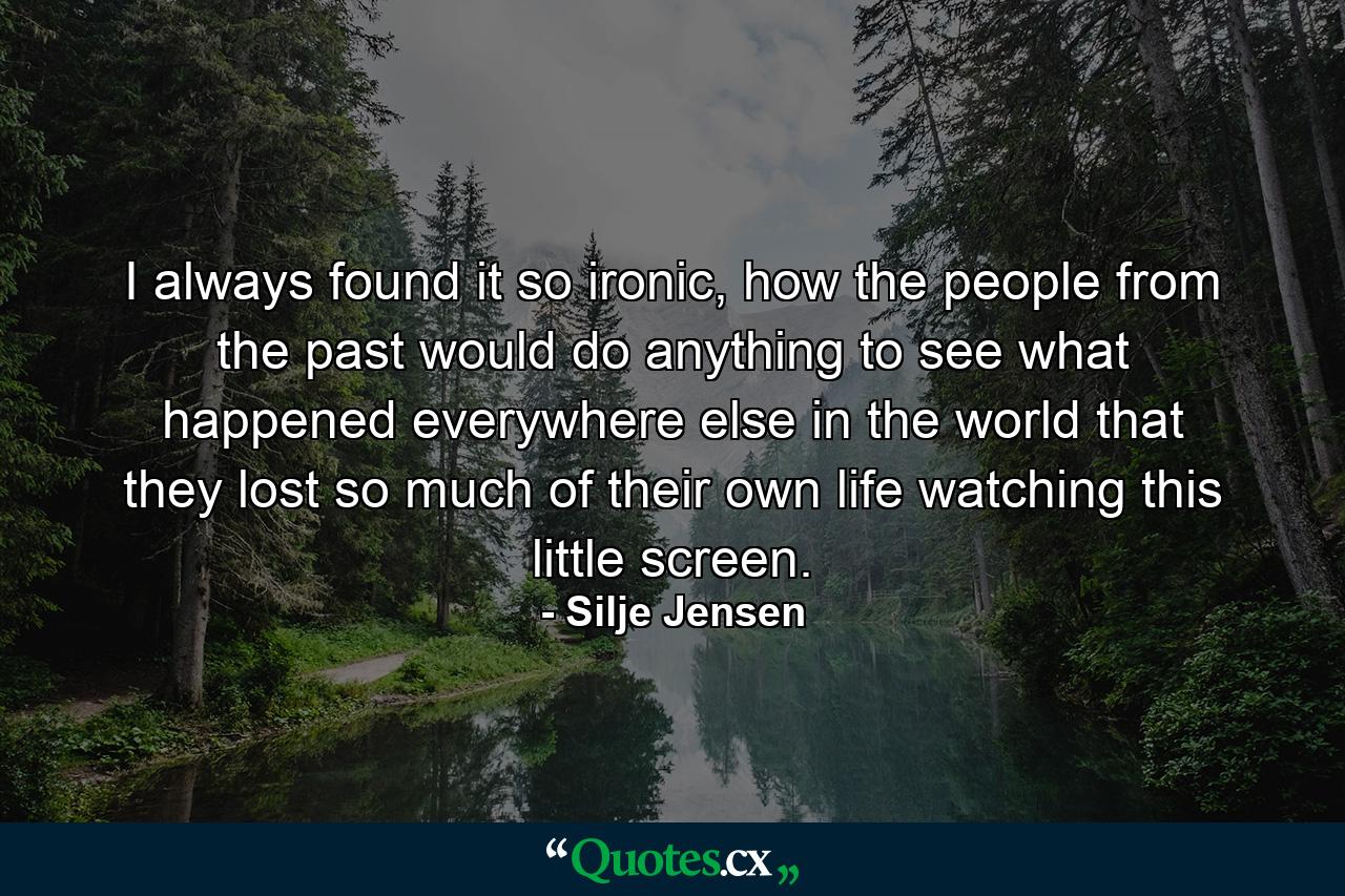 I always found it so ironic, how the people from the past would do anything to see what happened everywhere else in the world that they lost so much of their own life watching this little screen. - Quote by Silje Jensen