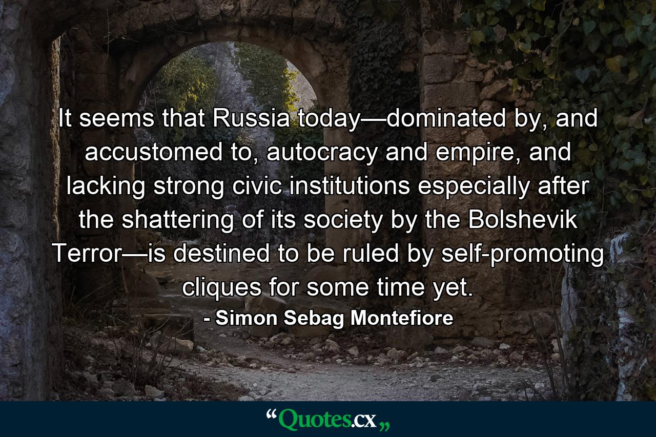 It seems that Russia today—dominated by, and accustomed to, autocracy and empire, and lacking strong civic institutions especially after the shattering of its society by the Bolshevik Terror—is destined to be ruled by self-promoting cliques for some time yet. - Quote by Simon Sebag Montefiore