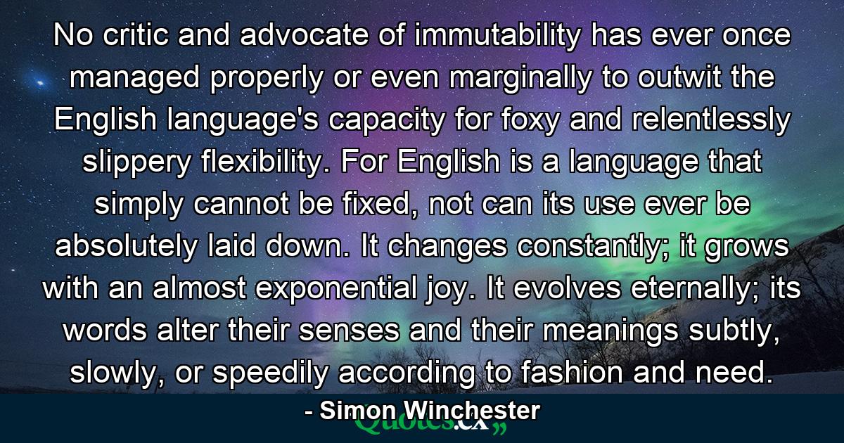 No critic and advocate of immutability has ever once managed properly or even marginally to outwit the English language's capacity for foxy and relentlessly slippery flexibility. For English is a language that simply cannot be fixed, not can its use ever be absolutely laid down. It changes constantly; it grows with an almost exponential joy. It evolves eternally; its words alter their senses and their meanings subtly, slowly, or speedily according to fashion and need. - Quote by Simon Winchester