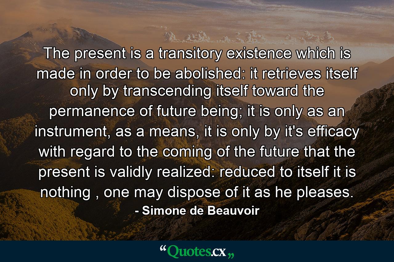 The present is a transitory existence which is made in order to be abolished: it retrieves itself only by transcending itself toward the permanence of future being; it is only as an instrument, as a means, it is only by it's efficacy with regard to the coming of the future that the present is validly realized: reduced to itself it is nothing , one may dispose of it as he pleases. - Quote by Simone de Beauvoir