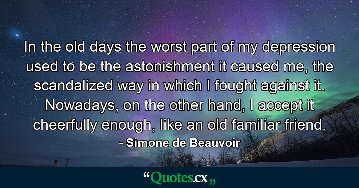 In the old days the worst part of my depression used to be the astonishment it caused me, the scandalized way in which I fought against it. Nowadays, on the other hand, I accept it cheerfully enough, like an old familiar friend. - Quote by Simone de Beauvoir