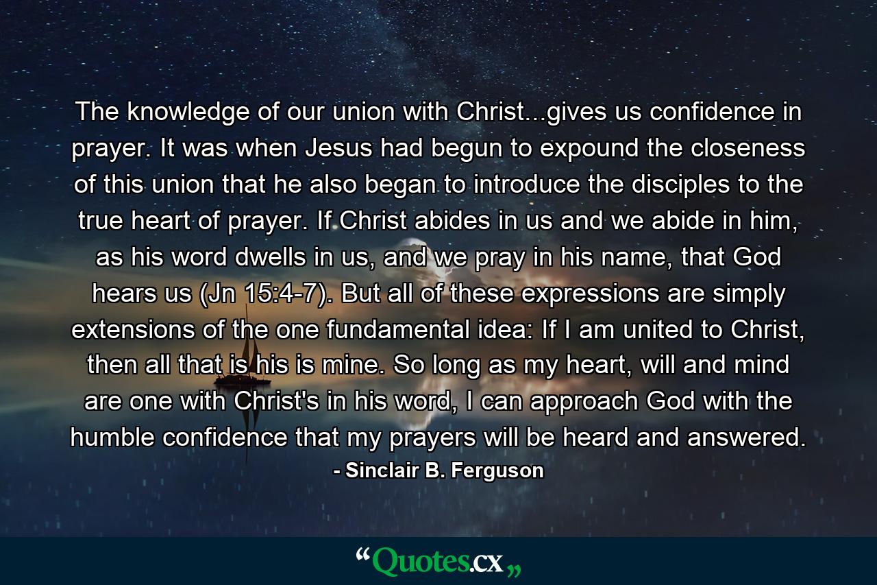 The knowledge of our union with Christ...gives us confidence in prayer. It was when Jesus had begun to expound the closeness of this union that he also began to introduce the disciples to the true heart of prayer. If Christ abides in us and we abide in him, as his word dwells in us, and we pray in his name, that God hears us (Jn 15:4-7). But all of these expressions are simply extensions of the one fundamental idea: If I am united to Christ, then all that is his is mine. So long as my heart, will and mind are one with Christ's in his word, I can approach God with the humble confidence that my prayers will be heard and answered. - Quote by Sinclair B. Ferguson