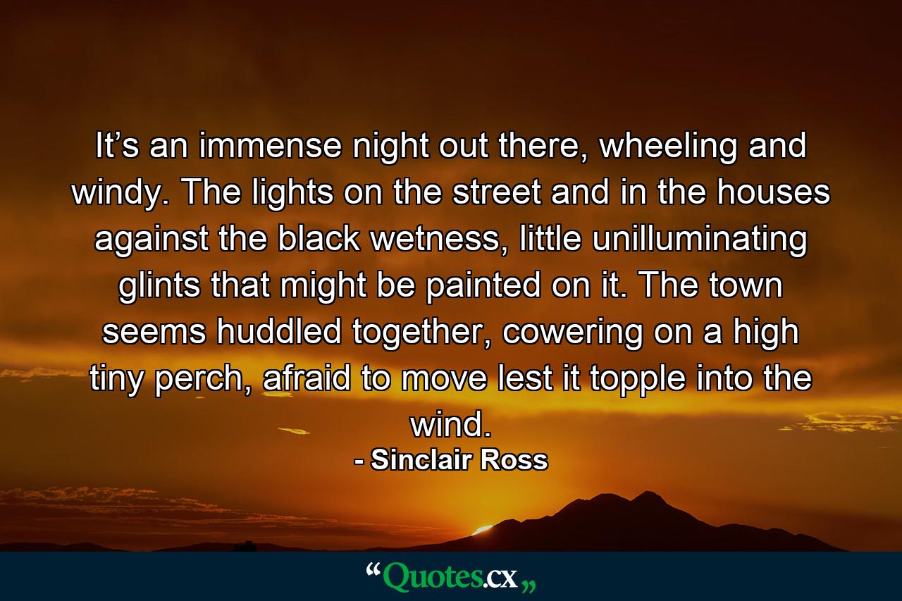 It’s an immense night out there, wheeling and windy. The lights on the street and in the houses against the black wetness, little unilluminating glints that might be painted on it. The town seems huddled together, cowering on a high tiny perch, afraid to move lest it topple into the wind. - Quote by Sinclair Ross