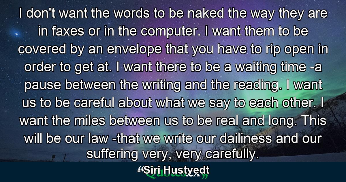 I don't want the words to be naked the way they are in faxes or in the computer. I want them to be covered by an envelope that you have to rip open in order to get at. I want there to be a waiting time -a pause between the writing and the reading. I want us to be careful about what we say to each other. I want the miles between us to be real and long. This will be our law -that we write our dailiness and our suffering very, very carefully. - Quote by Siri Hustvedt