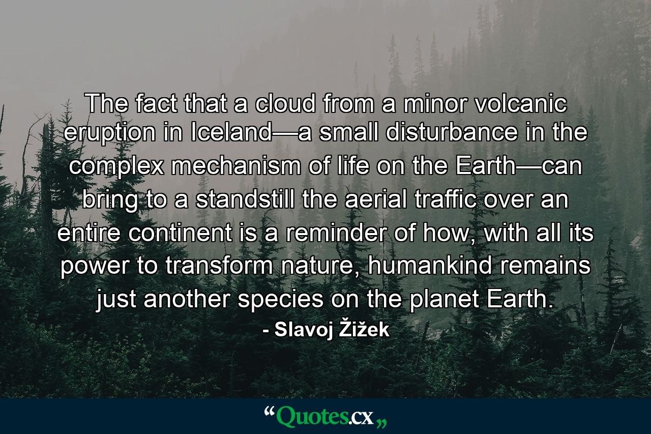 The fact that a cloud from a minor volcanic eruption in Iceland—a small disturbance in the complex mechanism of life on the Earth—can bring to a standstill the aerial traffic over an entire continent is a reminder of how, with all its power to transform nature, humankind remains just another species on the planet Earth. - Quote by Slavoj Žižek