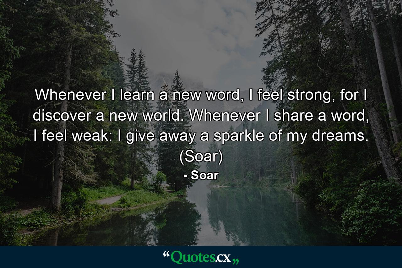 Whenever I learn a new word, I feel strong, for I discover a new world. Whenever I share a word, I feel weak: I give away a sparkle of my dreams. (Soar) - Quote by Soar