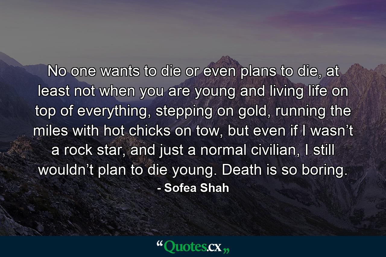 No one wants to die or even plans to die, at least not when you are young and living life on top of everything, stepping on gold, running the miles with hot chicks on tow, but even if I wasn’t a rock star, and just a normal civilian, I still wouldn’t plan to die young. Death is so boring. - Quote by Sofea Shah