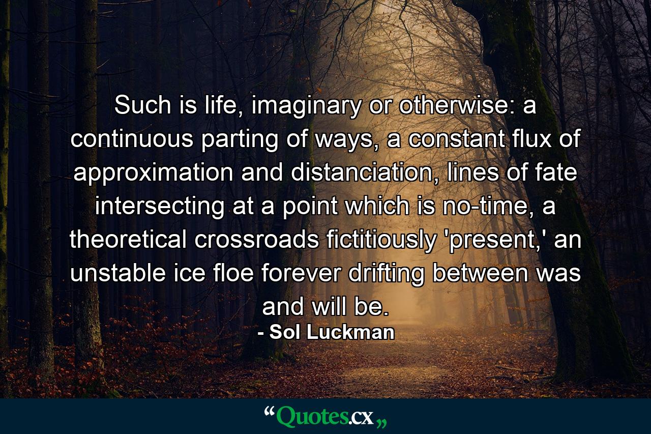 Such is life, imaginary or otherwise: a continuous parting of ways, a constant flux of approximation and distanciation, lines of fate intersecting at a point which is no-time, a theoretical crossroads fictitiously 'present,' an unstable ice floe forever drifting between was and will be. - Quote by Sol Luckman