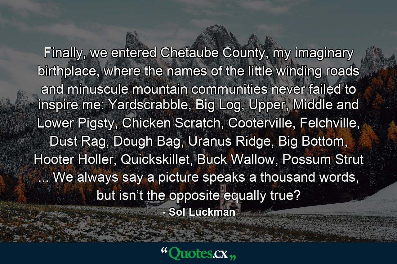 Finally, we entered Chetaube County, my imaginary birthplace, where the names of the little winding roads and minuscule mountain communities never failed to inspire me: Yardscrabble, Big Log, Upper, Middle and Lower Pigsty, Chicken Scratch, Cooterville, Felchville, Dust Rag, Dough Bag, Uranus Ridge, Big Bottom, Hooter Holler, Quickskillet, Buck Wallow, Possum Strut ... We always say a picture speaks a thousand words, but isn’t the opposite equally true? - Quote by Sol Luckman