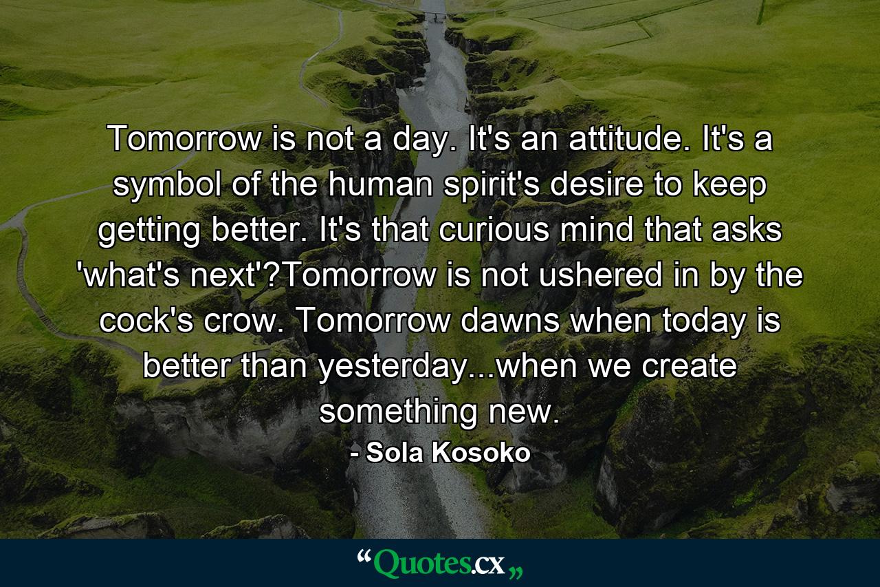 Tomorrow is not a day. It's an attitude. It's a symbol of the human spirit's desire to keep getting better. It's that curious mind that asks 'what's next'?Tomorrow is not ushered in by the cock's crow. Tomorrow dawns when today is better than yesterday...when we create something new. - Quote by Sola Kosoko