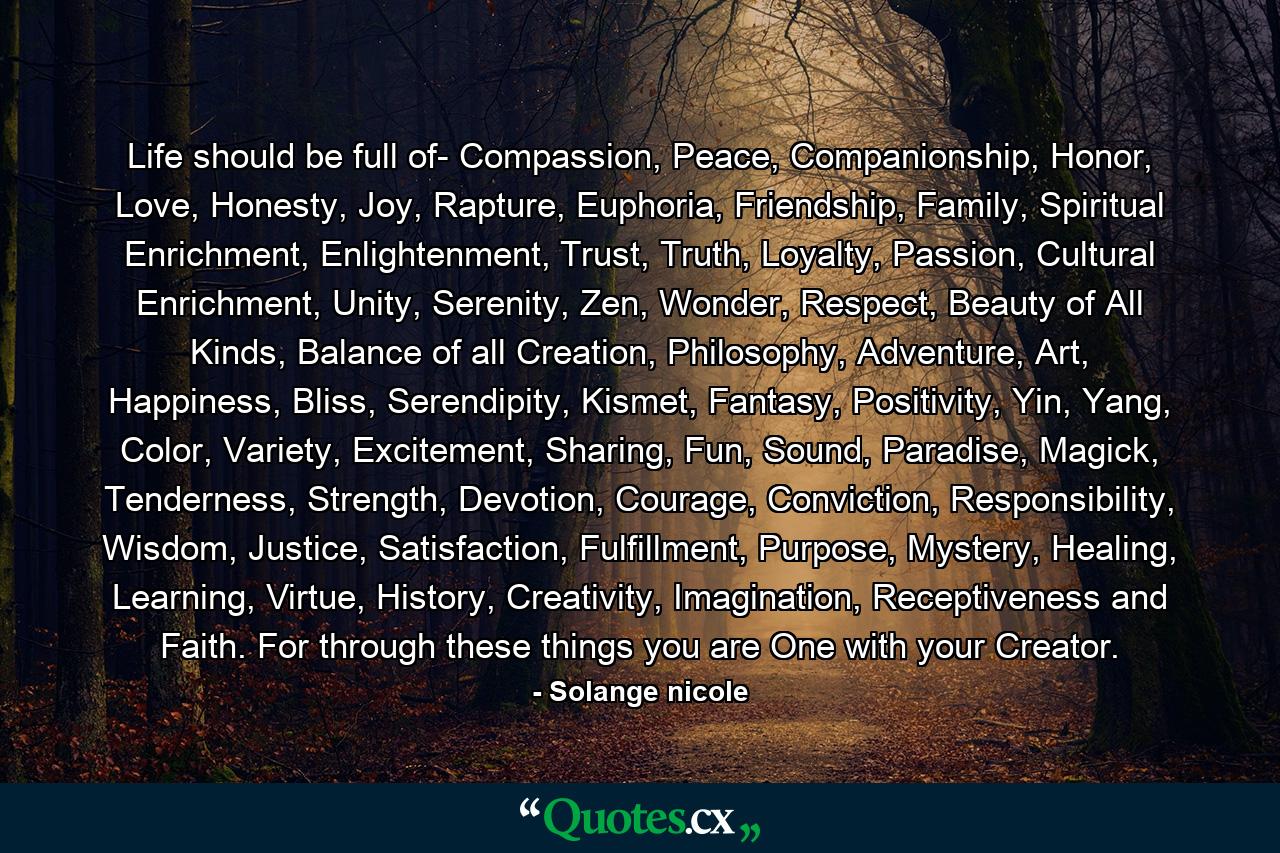 Life should be full of- Compassion, Peace, Companionship, Honor, Love, Honesty, Joy, Rapture, Euphoria, Friendship, Family, Spiritual Enrichment, Enlightenment, Trust, Truth, Loyalty, Passion, Cultural Enrichment, Unity, Serenity, Zen, Wonder, Respect, Beauty of All Kinds, Balance of all Creation, Philosophy, Adventure, Art, Happiness, Bliss, Serendipity, Kismet, Fantasy, Positivity, Yin, Yang, Color, Variety, Excitement, Sharing, Fun, Sound, Paradise, Magick, Tenderness, Strength, Devotion, Courage, Conviction, Responsibility, Wisdom, Justice, Satisfaction, Fulfillment, Purpose, Mystery, Healing, Learning, Virtue, History, Creativity, Imagination, Receptiveness and Faith. For through these things you are One with your Creator. - Quote by Solange nicole