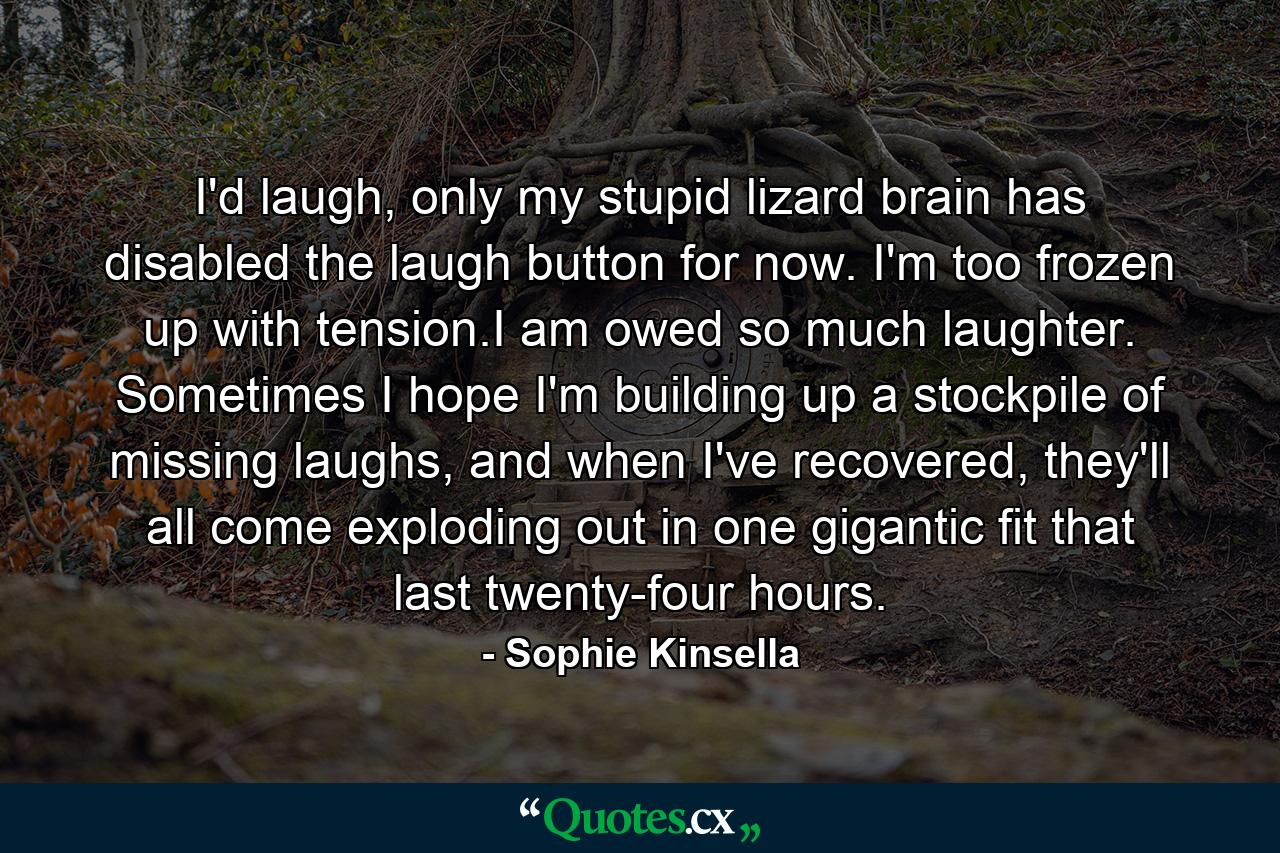 I'd laugh, only my stupid lizard brain has disabled the laugh button for now. I'm too frozen up with tension.I am owed so much laughter. Sometimes I hope I'm building up a stockpile of missing laughs, and when I've recovered, they'll all come exploding out in one gigantic fit that last twenty-four hours. - Quote by Sophie Kinsella