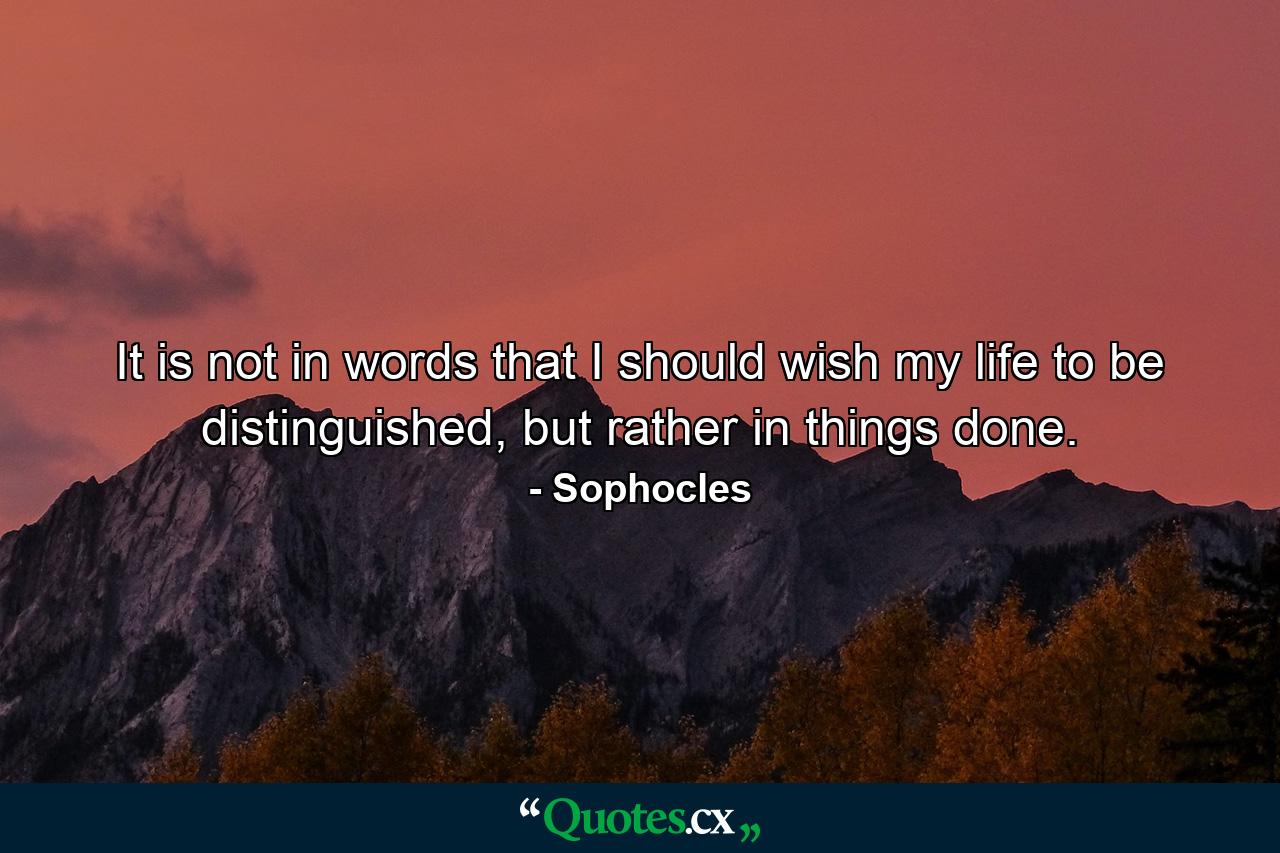 It is not in words that I should wish my life to be distinguished, but rather in things done. - Quote by Sophocles