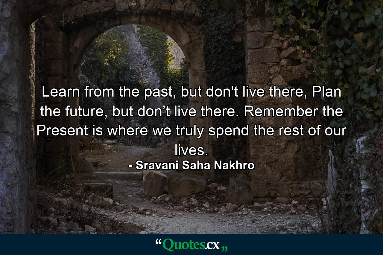 Learn from the past, but don't live there, Plan the future, but don’t live there. Remember the Present is where we truly spend the rest of our lives. - Quote by Sravani Saha Nakhro