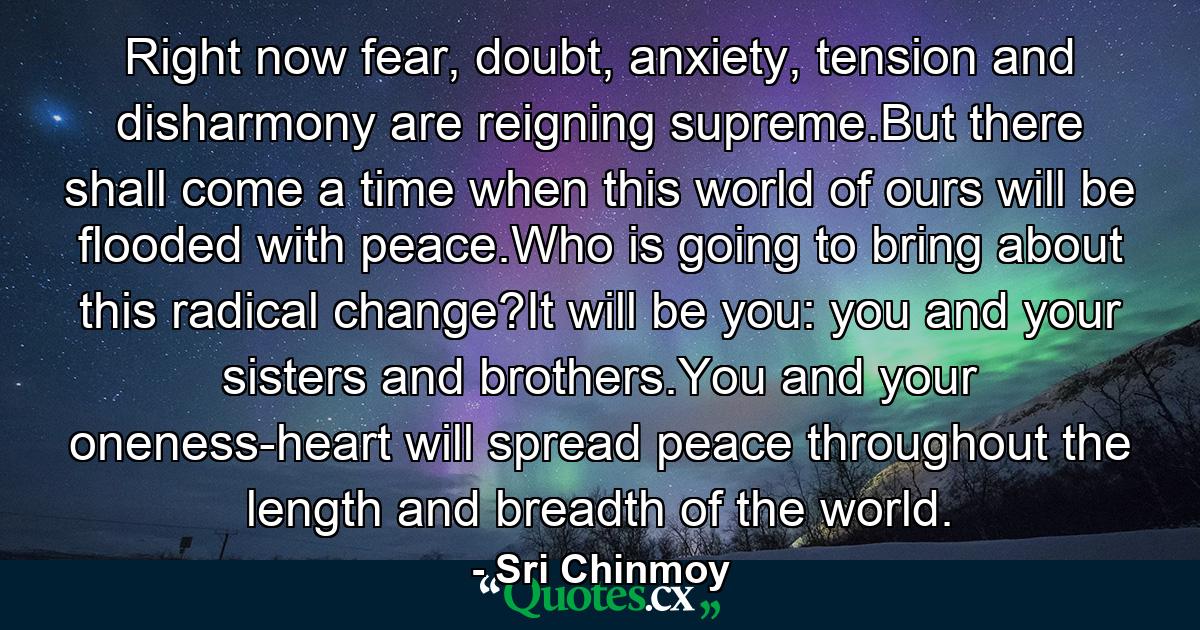 Right now fear, doubt, anxiety, tension and disharmony are reigning supreme.But there shall come a time when this world of ours will be flooded with peace.Who is going to bring about this radical change?It will be you: you and your sisters and brothers.You and your oneness-heart will spread peace throughout the length and breadth of the world. - Quote by Sri Chinmoy