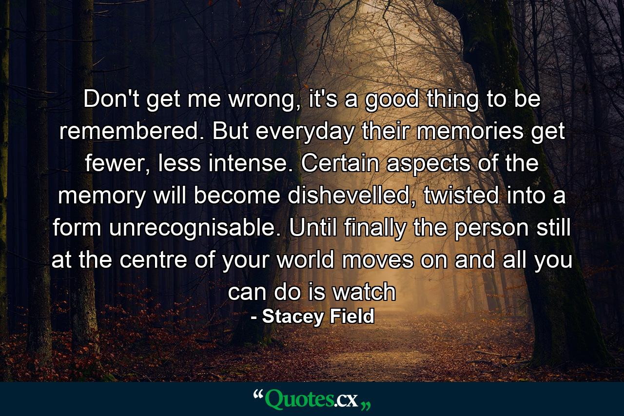 Don't get me wrong, it's a good thing to be remembered. But everyday their memories get fewer, less intense. Certain aspects of the memory will become dishevelled, twisted into a form unrecognisable. Until finally the person still at the centre of your world moves on and all you can do is watch - Quote by Stacey Field