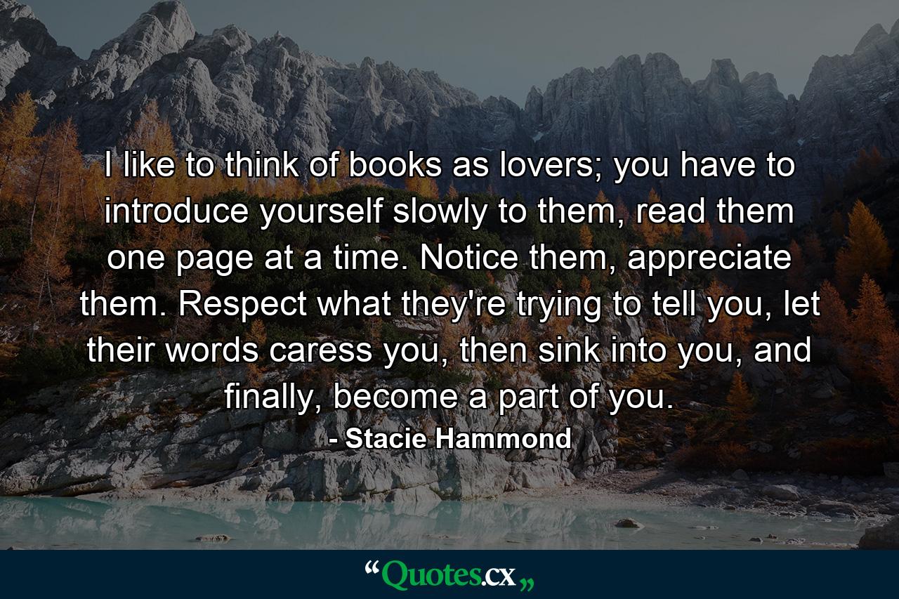 I like to think of books as lovers; you have to introduce yourself slowly to them, read them one page at a time. Notice them, appreciate them. Respect what they're trying to tell you, let their words caress you, then sink into you, and finally, become a part of you. - Quote by Stacie Hammond