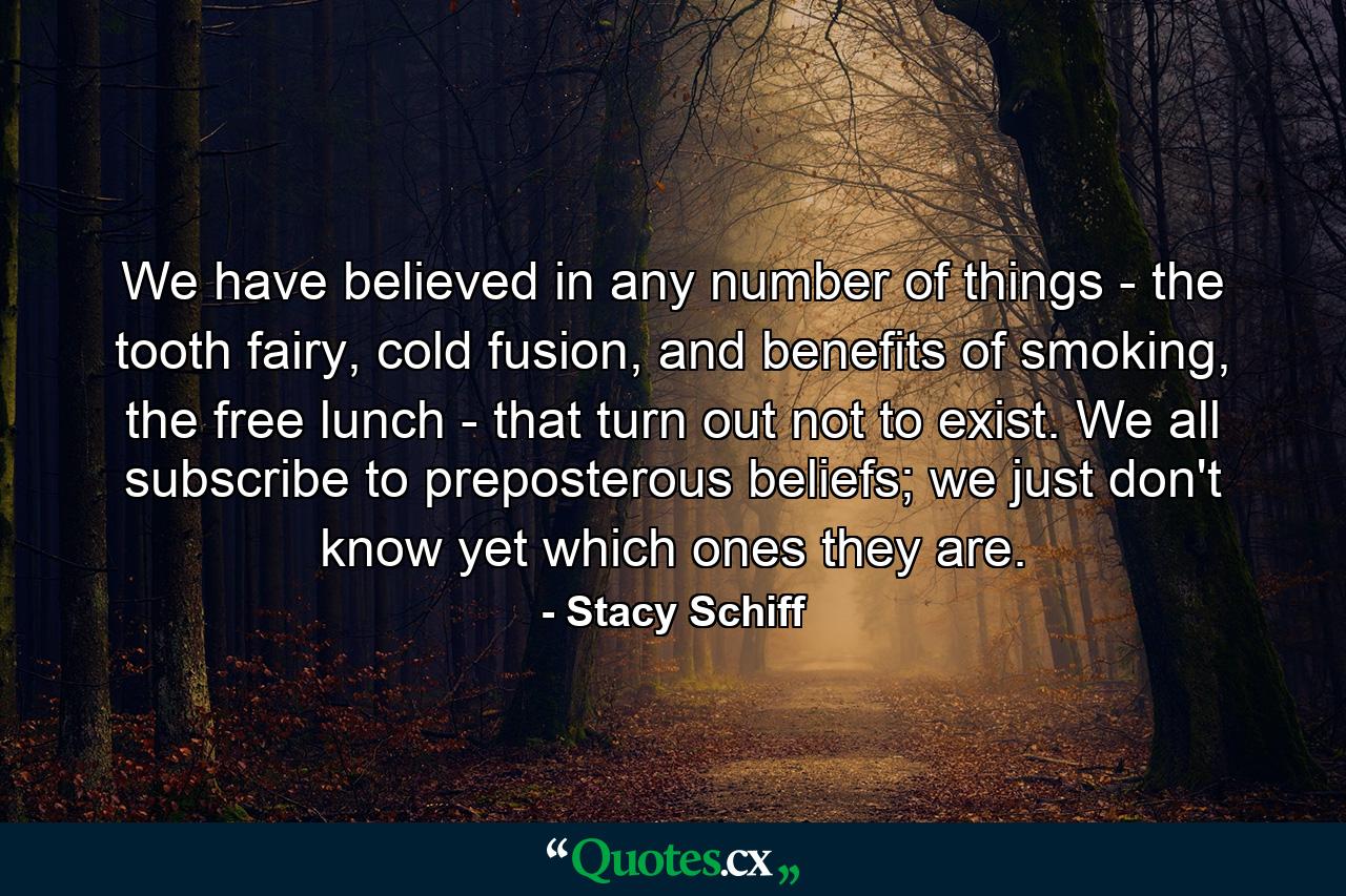 We have believed in any number of things - the tooth fairy, cold fusion, and benefits of smoking, the free lunch - that turn out not to exist. We all subscribe to preposterous beliefs; we just don't know yet which ones they are. - Quote by Stacy Schiff