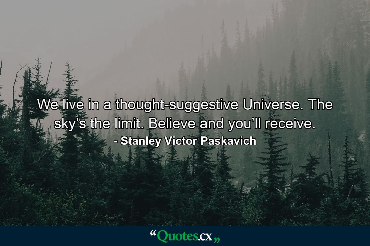 We live in a thought-suggestive Universe. The sky’s the limit. Believe and you’ll receive. - Quote by Stanley Victor Paskavich