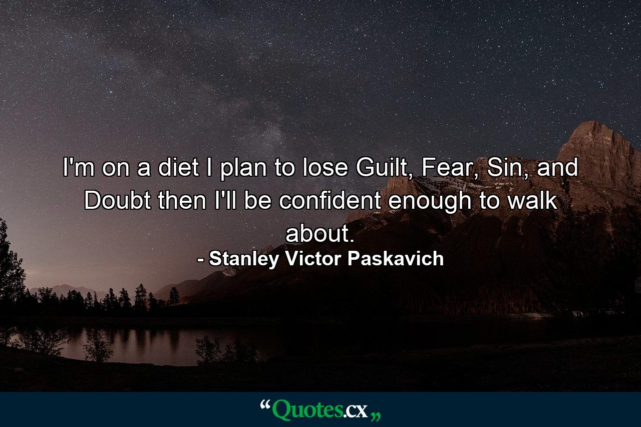 I'm on a diet I plan to lose Guilt, Fear, Sin, and Doubt then I'll be confident enough to walk about. - Quote by Stanley Victor Paskavich