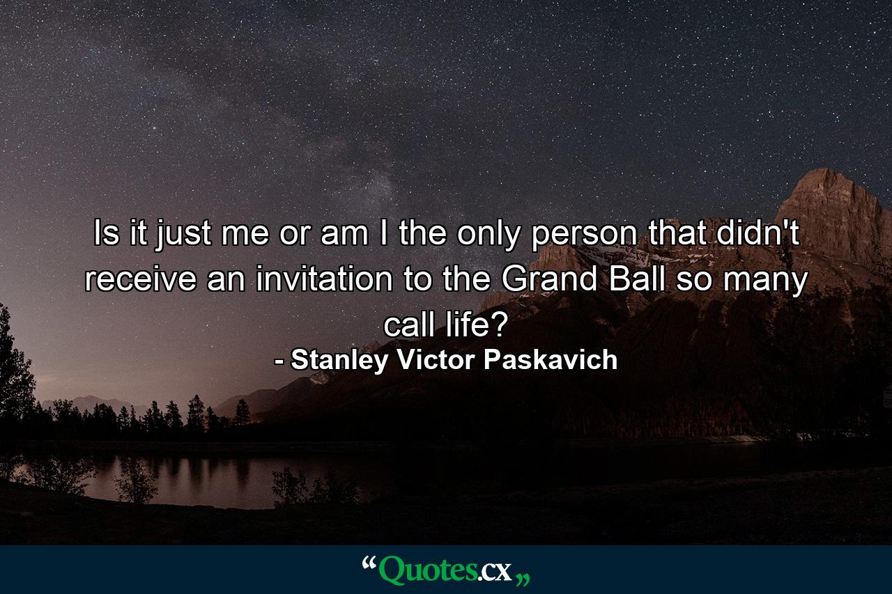 Is it just me or am I the only person that didn't receive an invitation to the Grand Ball so many call life? - Quote by Stanley Victor Paskavich