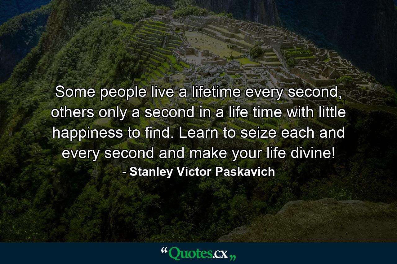 Some people live a lifetime every second, others only a second in a life time with little happiness to find. Learn to seize each and every second and make your life divine! - Quote by Stanley Victor Paskavich