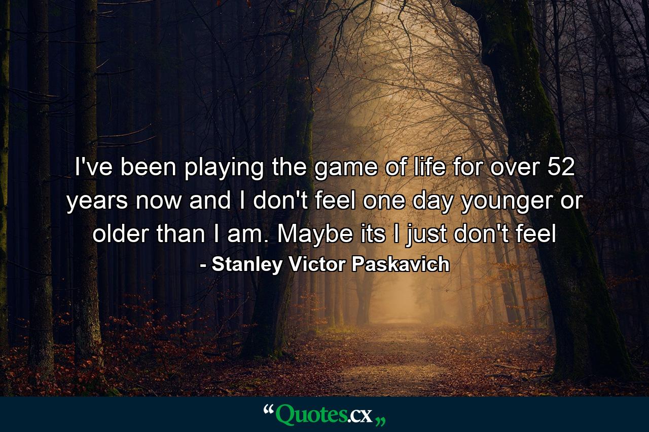 I've been playing the game of life for over 52 years now and I don't feel one day younger or older than I am. Maybe its I just don't feel - Quote by Stanley Victor Paskavich